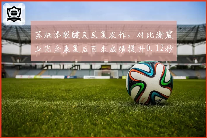 苏炳添跟腱炎反复发作，对比谢震业完全康复后百米成绩提升0.12秒