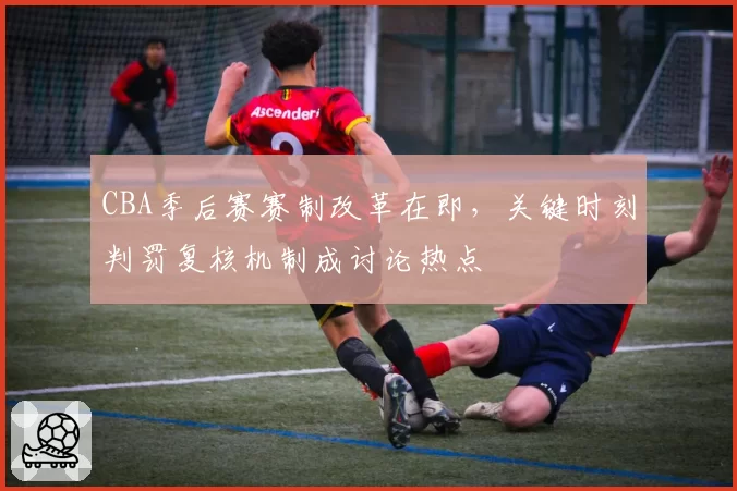 CBA季后赛赛制改革在即，关键时刻判罚复核机制成讨论热点