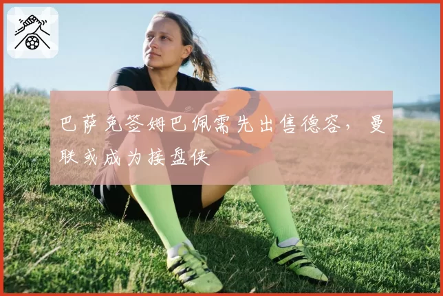 巴萨免签姆巴佩需先出售德容，曼联或成为接盘侠