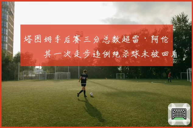 塔图姆季后赛三分总数超雷·阿伦,其一次走步违例绝杀球未被回看引巨大争议