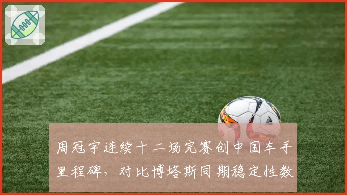 周冠宇连续十二场完赛创中国车手里程碑，对比博塔斯同期稳定性数据占优