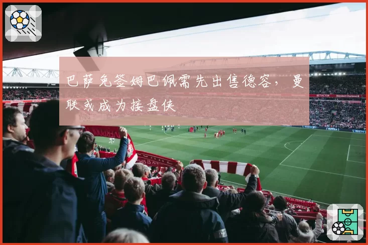 巴萨免签姆巴佩需先出售德容，曼联或成为接盘侠