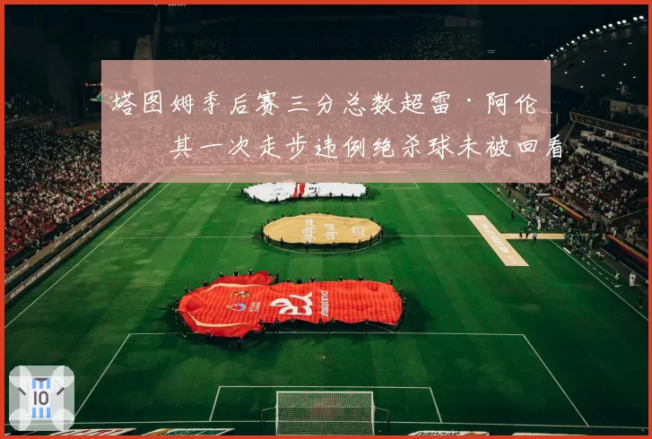 塔图姆季后赛三分总数超雷·阿伦,其一次走步违例绝杀球未被回看引巨大争议