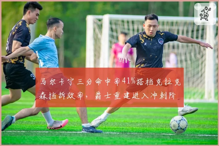 马尔卡宁三分命中率41%搭档克拉克森挡拆效率,爵士重建进入冲刺阶段