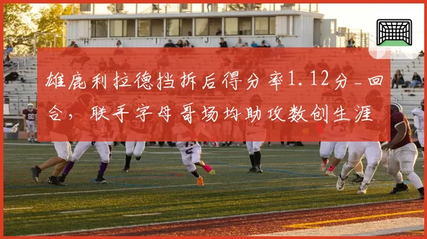 雄鹿利拉德挡拆后得分率1.12分_回合，联手字母哥场均助攻数创生涯新高