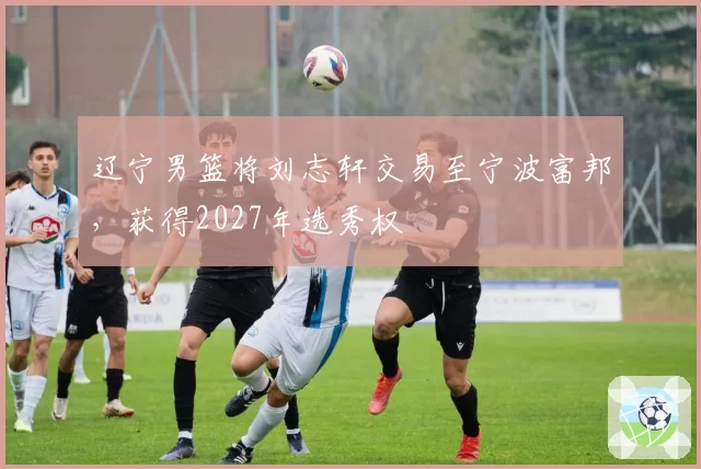辽宁男篮将刘志轩交易至宁波富邦,获得2027年选秀权
