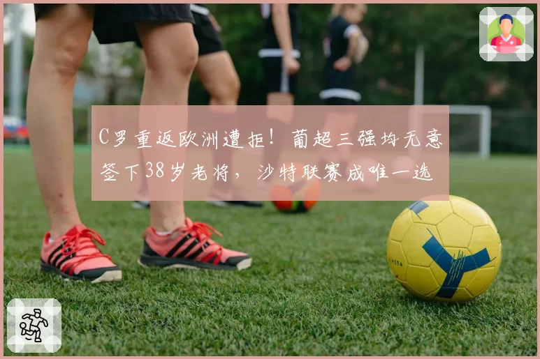 C罗重返欧洲遭拒！葡超三强均无意签下38岁老将，沙特联赛成唯一选择