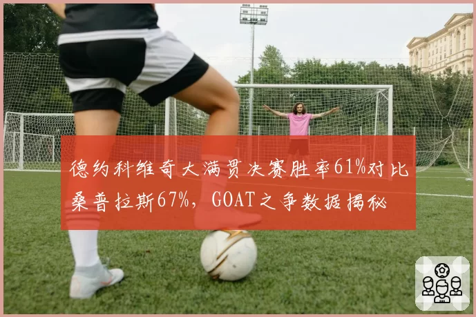 德约科维奇大满贯决赛胜率61%对比桑普拉斯67%,GOAT之争数据揭秘