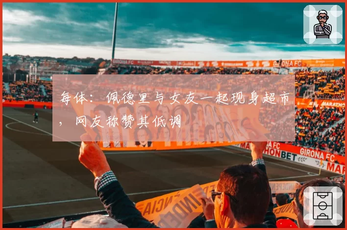 每体：佩德里与女友一起现身超市，网友称赞其低调