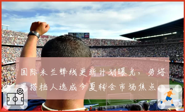 国际米兰锋线更新计划曝光，劳塔罗搭档人选成今夏转会市场焦点。