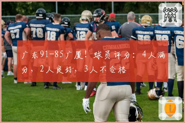 广东91-85广厦!球员评分:4人满分,2人良好,3人不合格