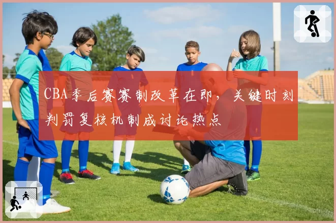 CBA季后赛赛制改革在即，关键时刻判罚复核机制成讨论热点