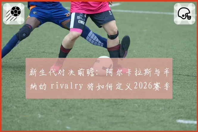 新生代对决前瞻：阿尔卡拉斯与辛纳的 rivalry 将如何定义2026赛季？