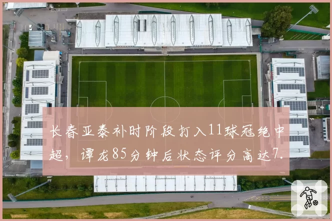 长春亚泰补时阶段打入11球冠绝中超,谭龙85分钟后状态评分高达7.8
