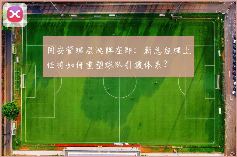国安管理层洗牌在即：新总经理上任将如何重塑球队引援体系？