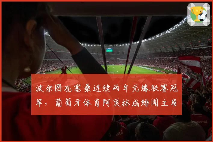 波尔图孔塞桑连续两年无缘联赛冠军,葡萄牙体育阿莫林成绯闻主角