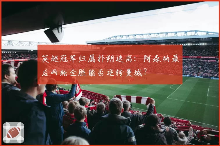 英超冠军归属扑朔迷离：阿森纳最后两轮全胜能否逆转曼城？