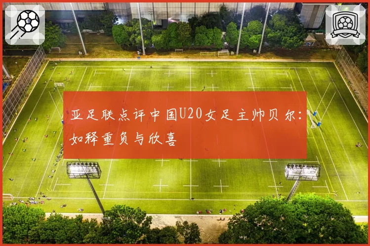 亚足联点评中国U20女足主帅贝尔：如释重负与欣喜
