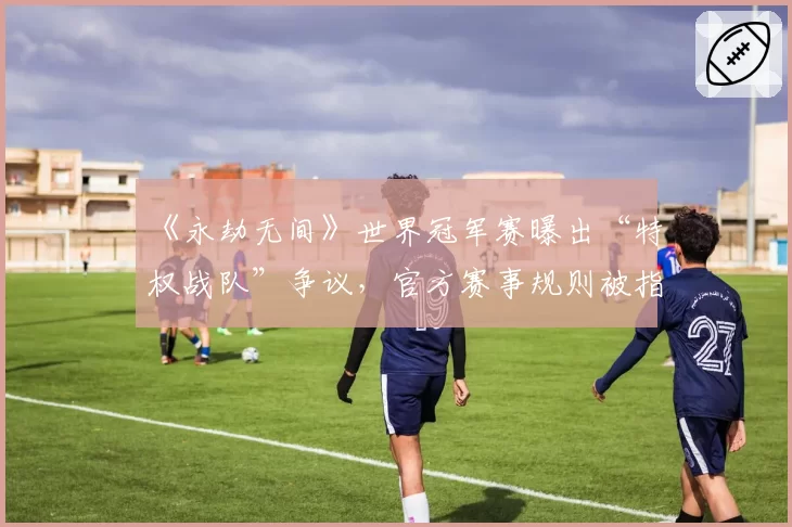 《永劫无间》世界冠军赛曝出“特权战队”争议，官方赛事规则被指双重标准