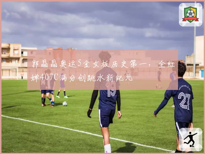 郭晶晶奥运5金女板历史第一，全红婵407C满分创跳水新纪元