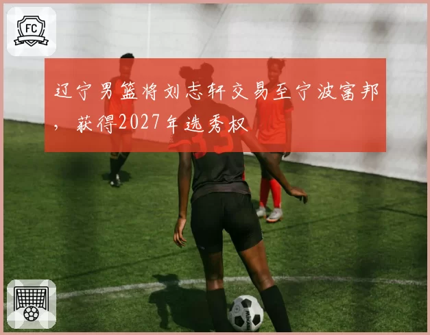 辽宁男篮将刘志轩交易至宁波富邦，获得2027年选秀权