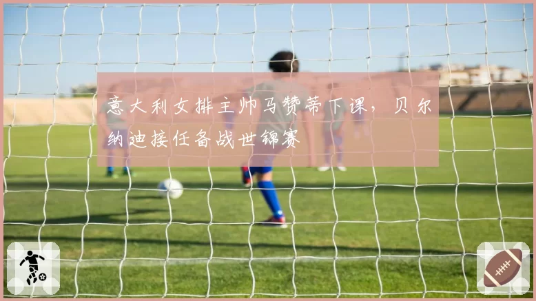 意大利女排主帅马赞蒂下课,贝尔纳迪接任备战世锦赛