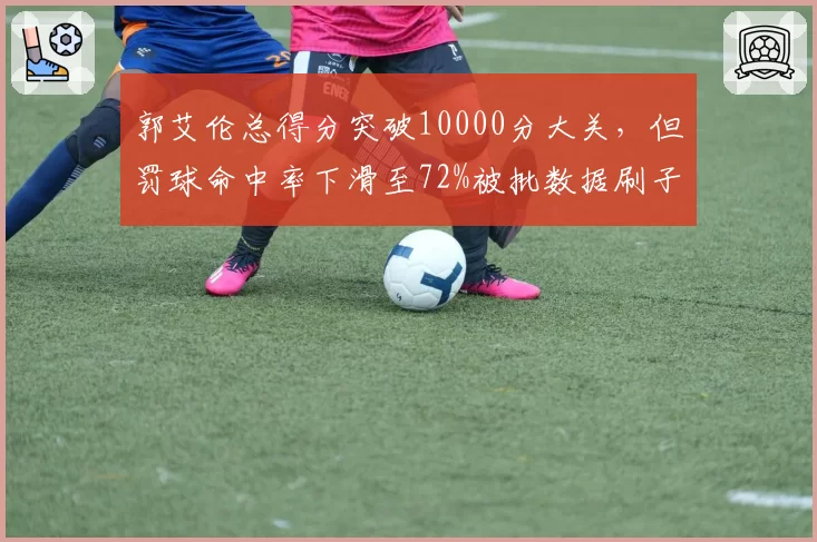 郭艾伦总得分突破10000分大关，但罚球命中率下滑至72%被批数据刷子