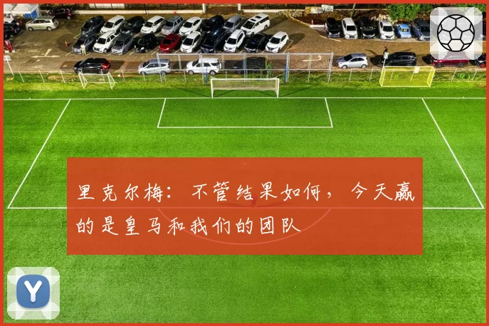 里克尔梅：不管结果如何，今天赢的是皇马和我们的团队