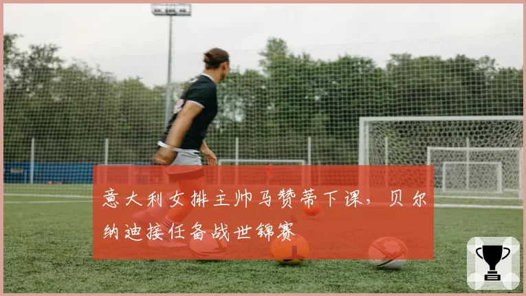意大利女排主帅马赞蒂下课，贝尔纳迪接任备战世锦赛
