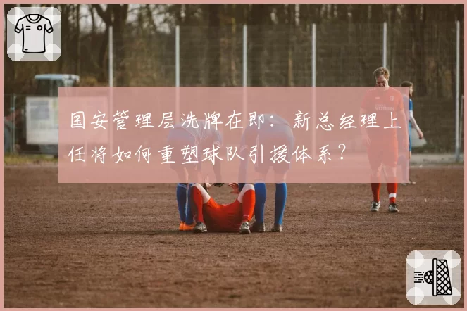 国安管理层洗牌在即：新总经理上任将如何重塑球队引援体系？