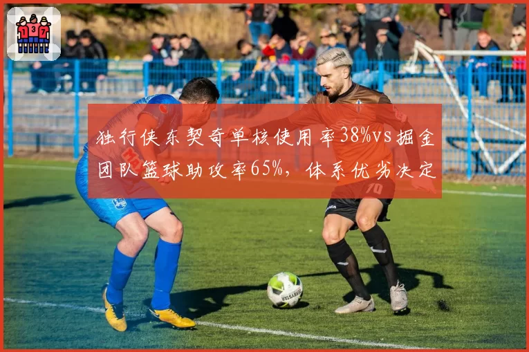 独行侠东契奇单核使用率38%vs掘金团队篮球助攻率65%，体系优劣决定上限