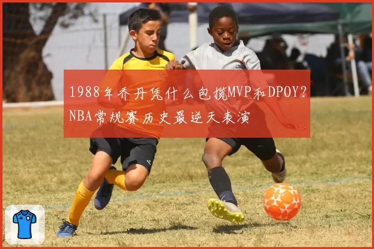 1988年乔丹凭什么包揽MVP和DPOY？NBA常规赛历史最逆天表演