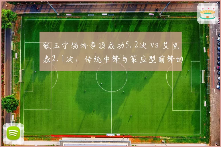 张玉宁场均争顶成功5.2次 vs 艾克森2.1次，传统中锋与策应型前锋的取舍