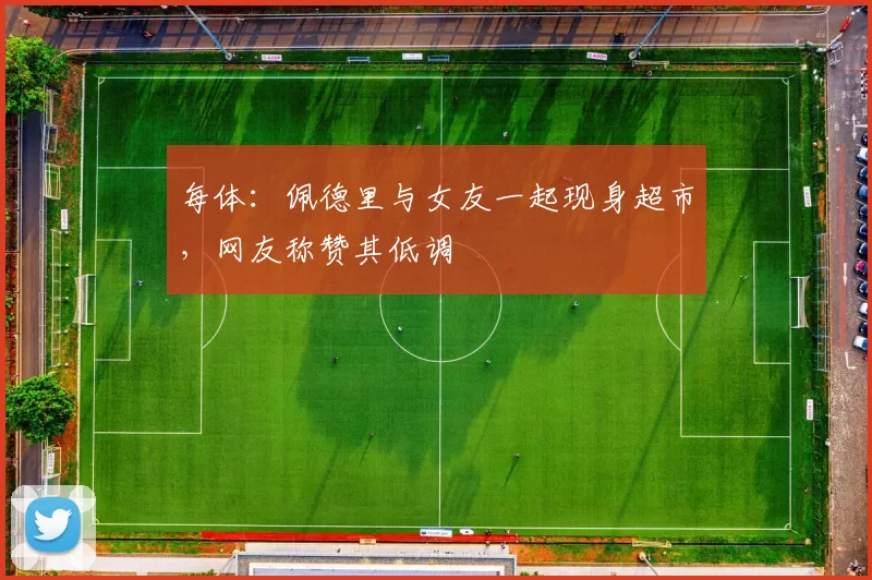 每体：佩德里与女友一起现身超市，网友称赞其低调