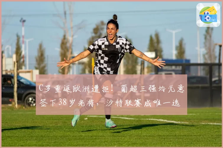 C罗重返欧洲遭拒！葡超三强均无意签下38岁老将，沙特联赛成唯一选择