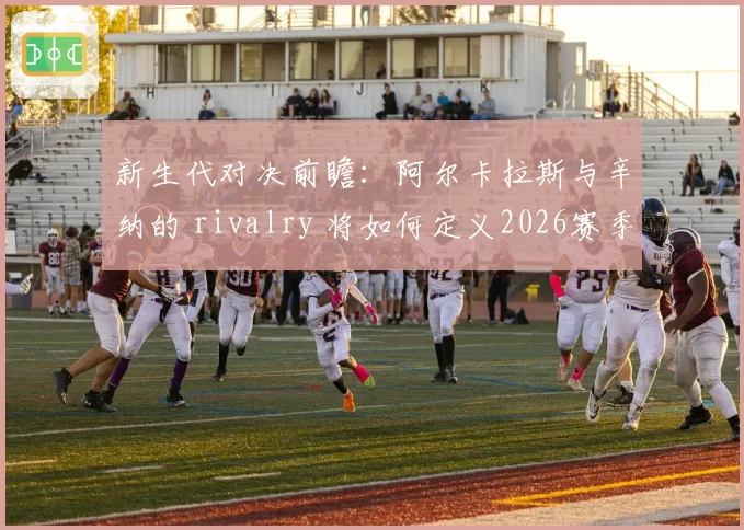 新生代对决前瞻：阿尔卡拉斯与辛纳的 rivalry 将如何定义2026赛季？