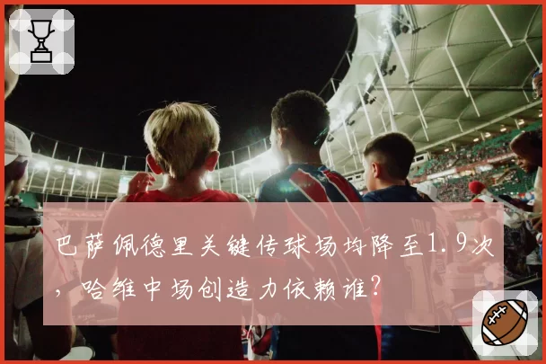 巴萨佩德里关键传球场均降至1.9次，哈维中场创造力依赖谁？