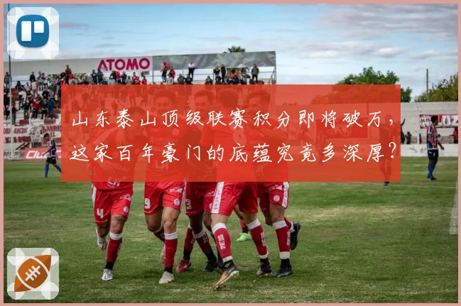 山东泰山顶级联赛积分即将破万,这家百年豪门的底蕴究竟多深厚?