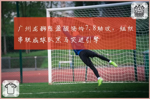 广州龙狮陈盈骏场均7.8助攻，组织串联成球队黑马突进引擎