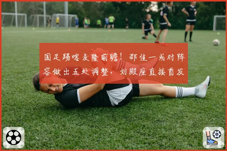 国足踢喀麦隆前瞻!邵佳一或对阵容做出五处调整,刘殿座直接首发