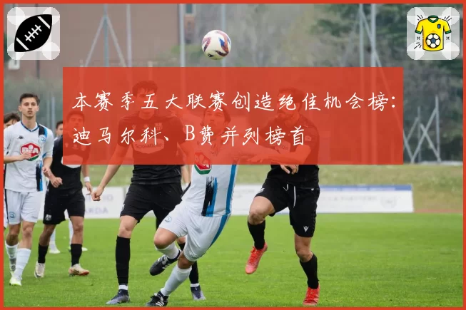 本赛季五大联赛创造绝佳机会榜:迪马尔科、B费并列榜首