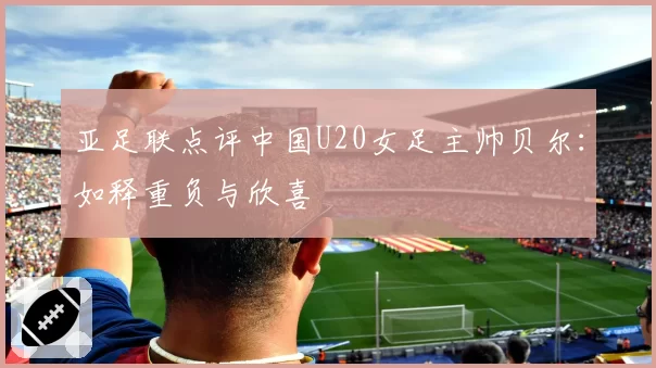 亚足联点评中国U20女足主帅贝尔：如释重负与欣喜