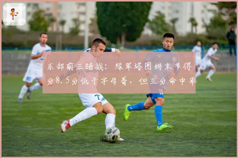 东部前三暗战：绿军塔图姆末节得分8.5分低于字母哥，但三分命中率41%成关键