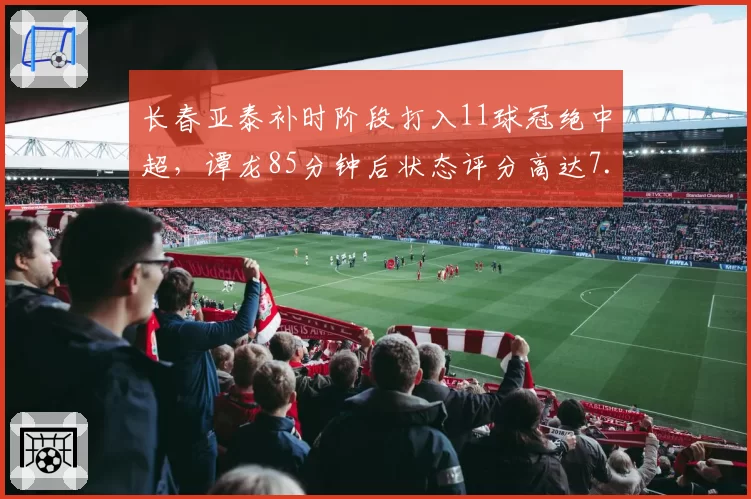 长春亚泰补时阶段打入11球冠绝中超，谭龙85分钟后状态评分高达7.8