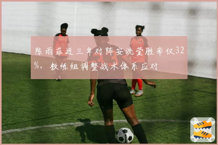 陈雨菲近三年对阵安洗莹胜率仅32%，教练组调整战术体系应对