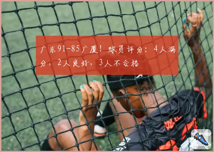 广东91-85广厦！球员评分：4人满分，2人良好，3人不合格